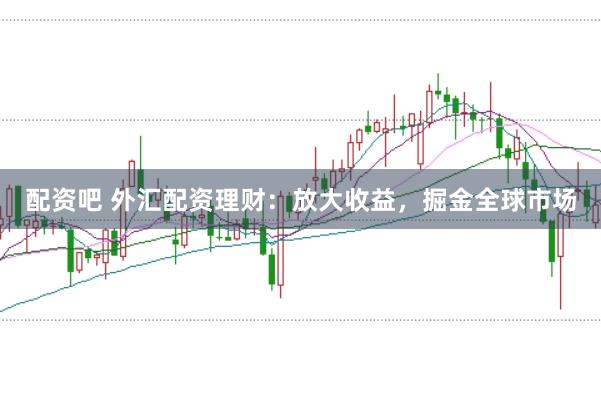 配资吧 外汇配资理财：放大收益，掘金全球市场