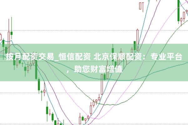 按月配资交易_恒信配资 北京保顺配资：专业平台，助您财富增值