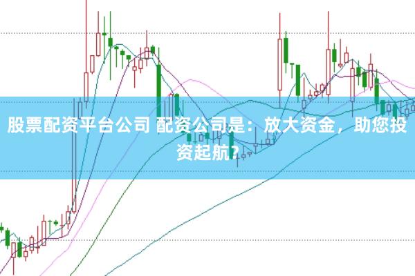 股票配资平台公司 配资公司是：放大资金，助您投资起航？