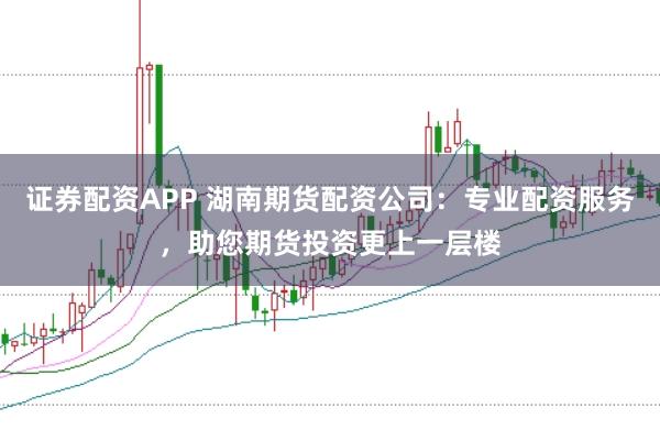 证券配资APP 湖南期货配资公司：专业配资服务，助您期货投资更上一层楼