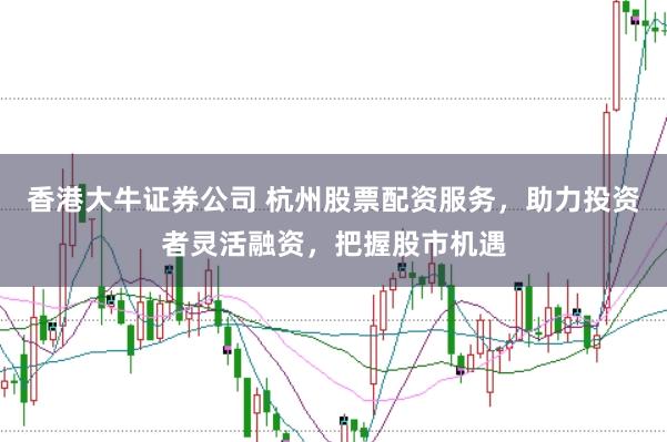 香港大牛证券公司 杭州股票配资服务，助力投资者灵活融资，把握股市机遇