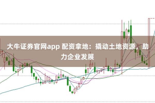 大牛证券官网app 配资拿地：撬动土地资源，助力企业发展