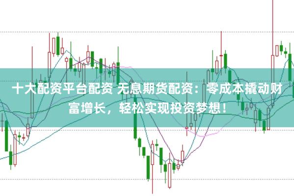 十大配资平台配资 无息期货配资：零成本撬动财富增长，轻松实现投资梦想！