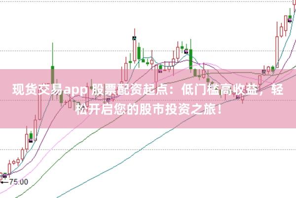 现货交易app 股票配资起点：低门槛高收益，轻松开启您的股市投资之旅！