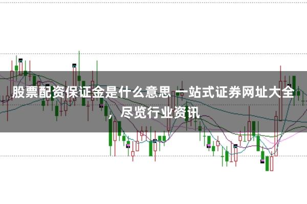 股票配资保证金是什么意思 一站式证券网址大全，尽览行业资讯