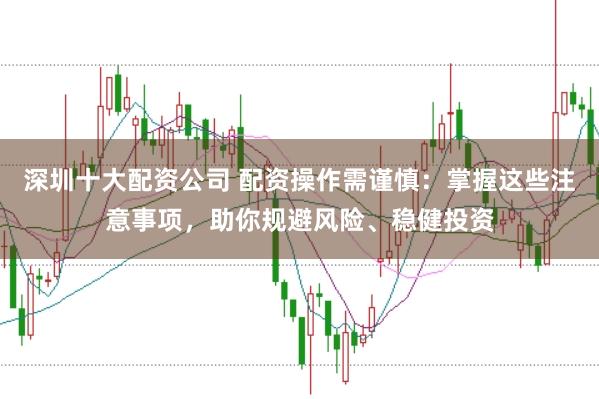 深圳十大配资公司 配资操作需谨慎：掌握这些注意事项，助你规避风险、稳健投资