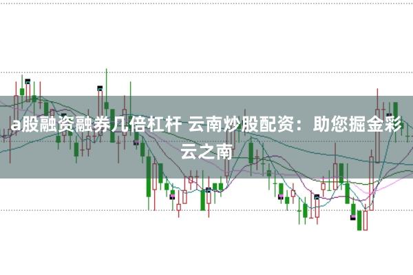 a股融资融券几倍杠杆 云南炒股配资：助您掘金彩云之南