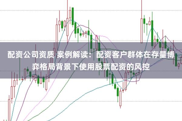 配资公司资质 案例解读：配资客户群体在存量博弈格局背景下使用股票配资的风控