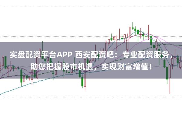 实盘配资平台APP 西安配资吧：专业配资服务，助您把握股市机遇，实现财富增值！