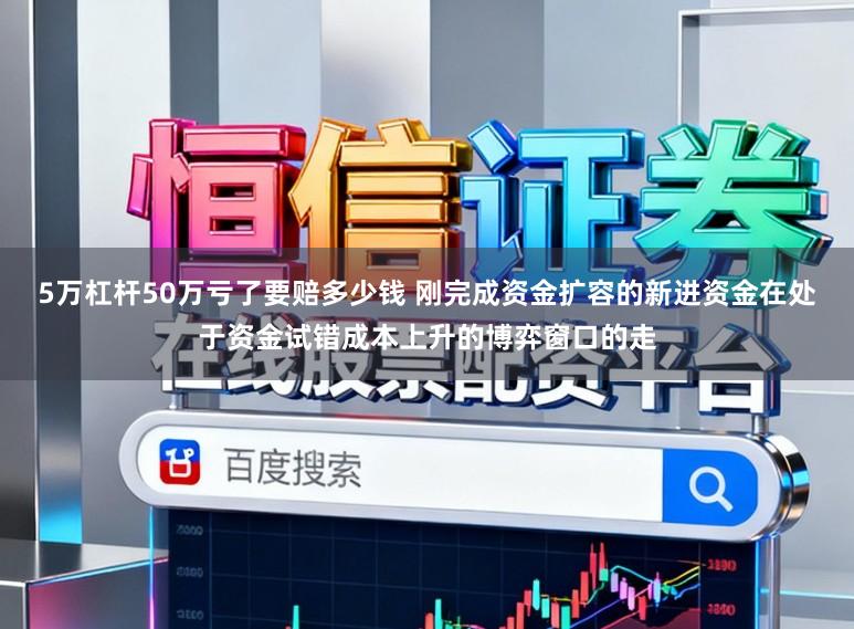 5万杠杆50万亏了要赔多少钱 刚完成资金扩容的新进资金在处于资金试错成本上升的博弈窗口的走