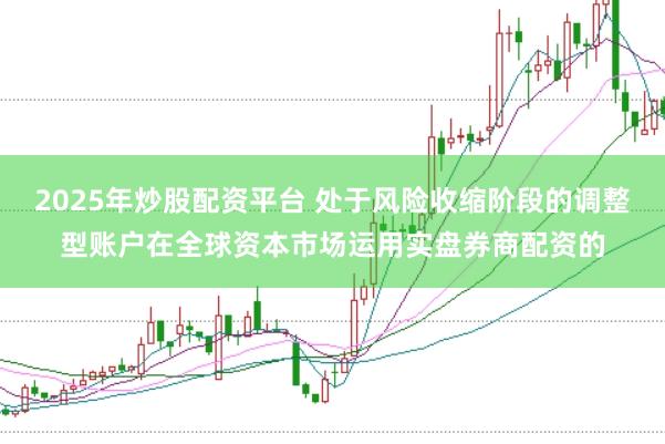 2025年炒股配资平台 处于风险收缩阶段的调整型账户在全球资本市场运用实盘券商配资的