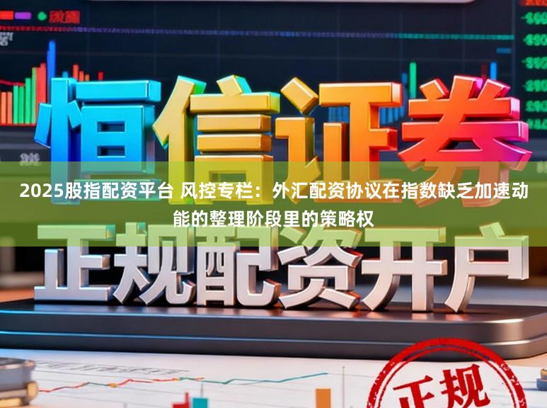 2025股指配资平台 风控专栏:外汇配资协议在指数缺乏加速动能的整理阶段里的策略权