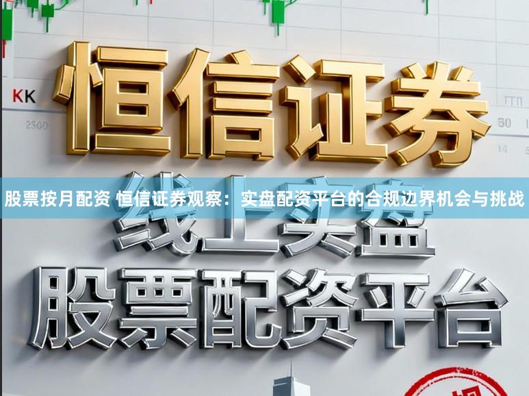 股票按月配资 恒信证券观察：实盘配资平台的合规边界机会与挑战