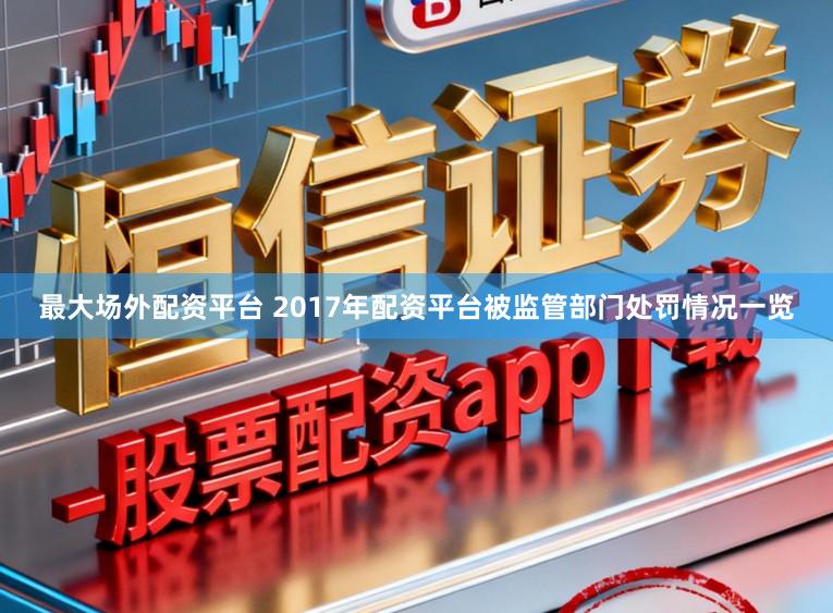 最大场外配资平台 2017年配资平台被监管部门处罚情况一览