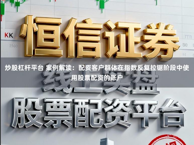 炒股杠杆平台 案例解读：配资客户群体在指数反复拉锯阶段中使用股票配资的账户