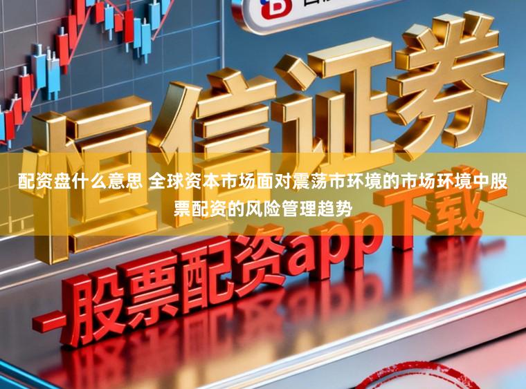配资盘什么意思 全球资本市场面对震荡市环境的市场环境中股票配资的风险管理趋势